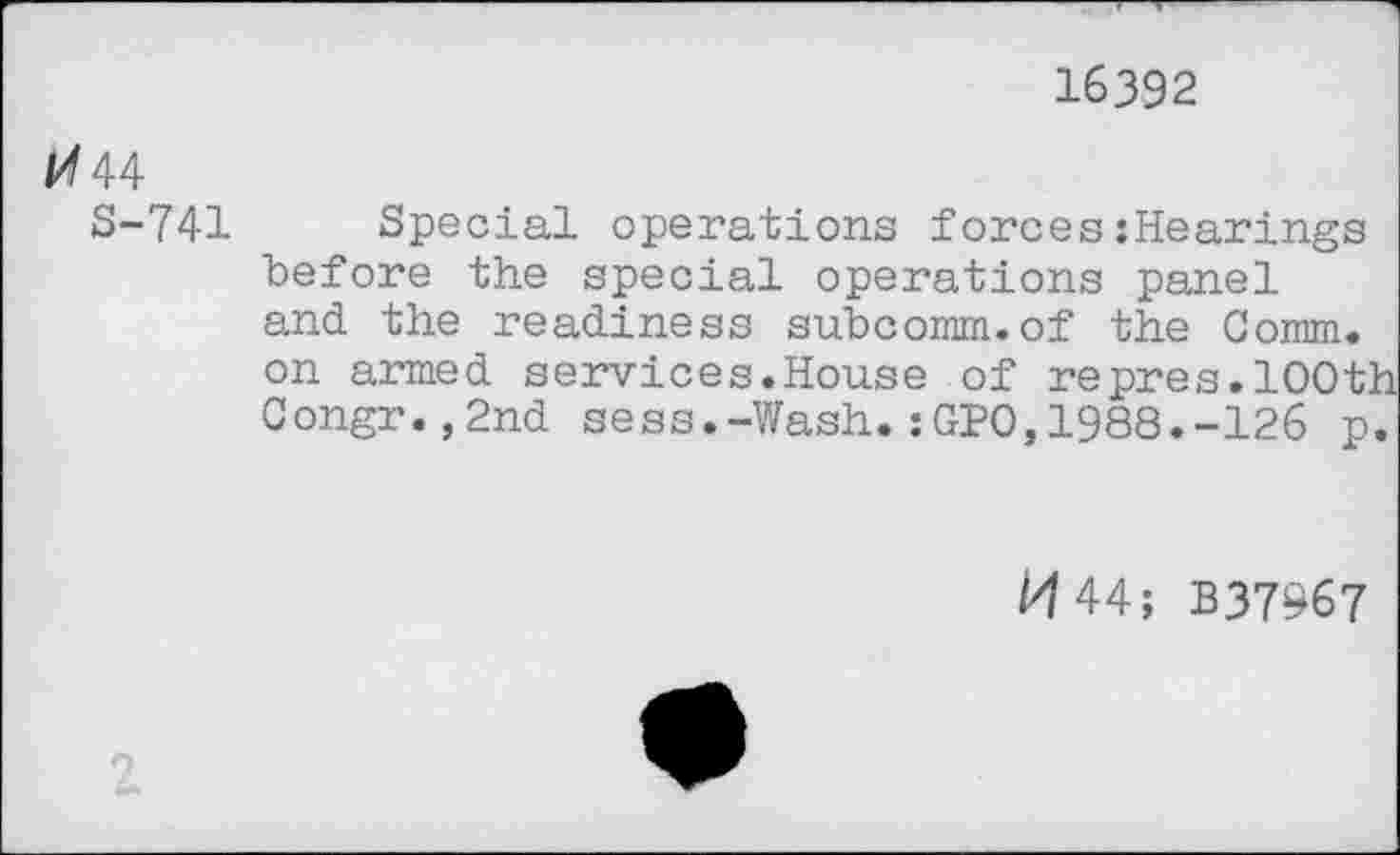 ﻿16392
44
S-741 Special operations forces:Hearings before the special operations panel and the readiness subcomm.of the Comm, on armed services.House of repres.100th Congr.,2nd sess.-Wash.:GPO,1988.-126 p.
M44; B37967